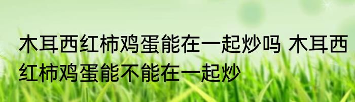 木耳西红柿鸡蛋能在一起炒吗 木耳西红柿鸡蛋能不能在一起炒