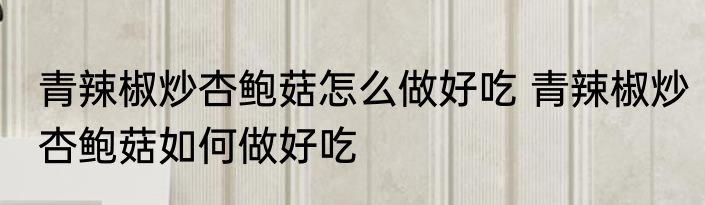 青辣椒炒杏鲍菇怎么做好吃 青辣椒炒杏鲍菇如何做好吃