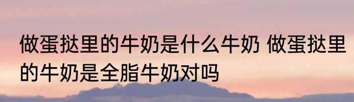 做蛋挞里的牛奶是什么牛奶 做蛋挞里的牛奶是全脂牛奶对吗