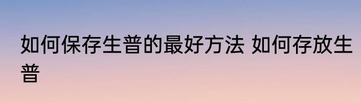 如何保存生普的最好方法 如何存放生普