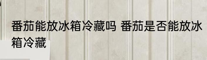 番茄能放冰箱冷藏吗 番茄是否能放冰箱冷藏