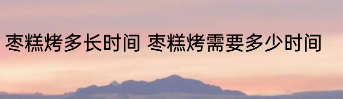 枣糕烤多长时间 枣糕烤需要多少时间