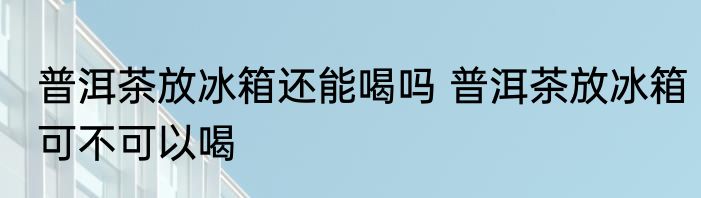 普洱茶放冰箱还能喝吗 普洱茶放冰箱可不可以喝