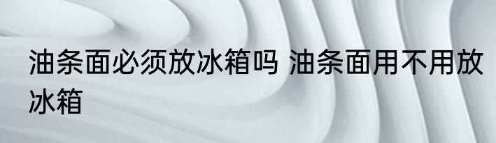 油条面必须放冰箱吗 油条面用不用放冰箱