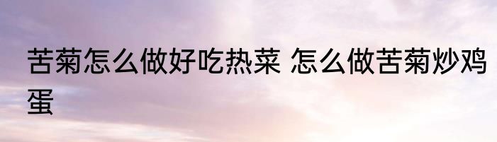 苦菊怎么做好吃热菜 怎么做苦菊炒鸡蛋