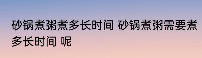 砂锅煮粥煮多长时间 砂锅煮粥需要煮多长时间 呢