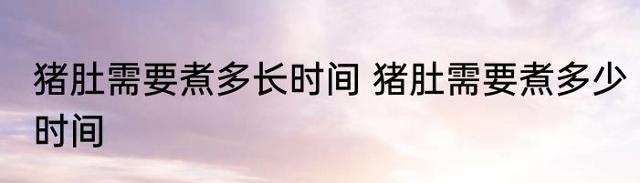 猪肚需要煮多长时间 猪肚需要煮多少时间