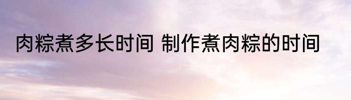 肉粽煮多长时间 制作煮肉粽的时间