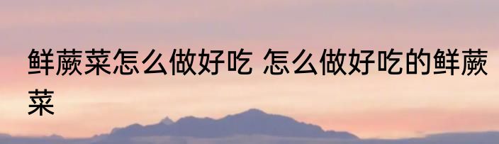 鲜蕨菜怎么做好吃 怎么做好吃的鲜蕨菜