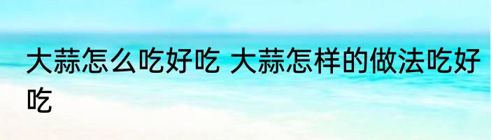 大蒜怎么吃好吃 大蒜怎样的做法吃好吃