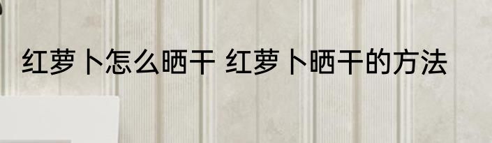 红萝卜怎么晒干 红萝卜晒干的方法