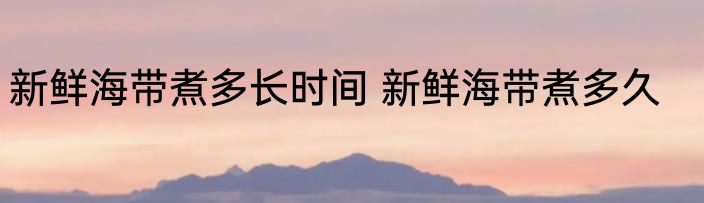 新鲜海带煮多长时间 新鲜海带煮多久