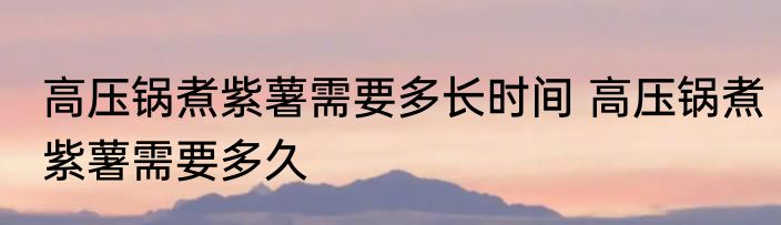 高压锅煮紫薯需要多长时间 高压锅煮紫薯需要多久