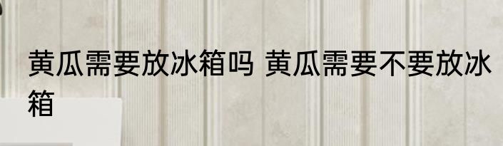黄瓜需要放冰箱吗 黄瓜需要不要放冰箱