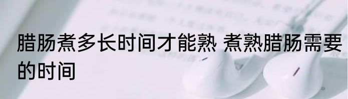 腊肠煮多长时间才能熟 煮熟腊肠需要的时间