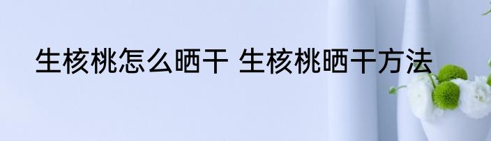 生核桃怎么晒干 生核桃晒干方法