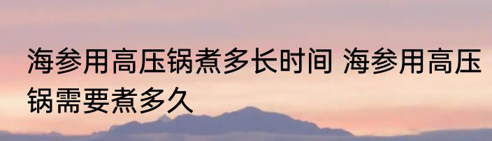 海参用高压锅煮多长时间 海参用高压锅需要煮多久