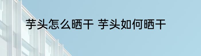 芋头怎么晒干 芋头如何晒干