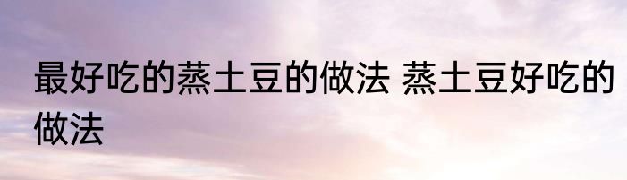 最好吃的蒸土豆的做法 蒸土豆好吃的做法