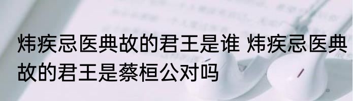 炜疾忌医典故的君王是谁 炜疾忌医典故的君王是蔡桓公对吗