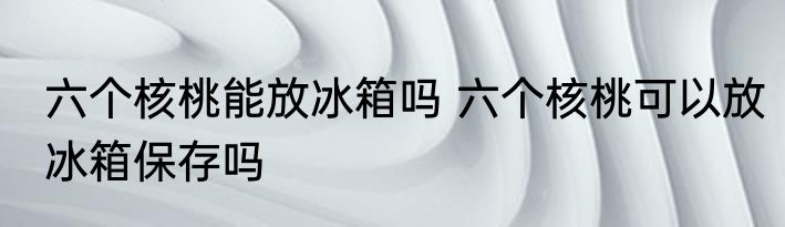 六个核桃能放冰箱吗 六个核桃可以放冰箱保存吗