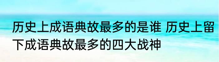 历史上成语典故最多的是谁 历史上留下成语典故最多的四大战神