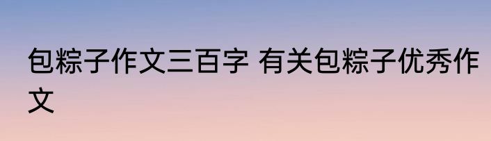 包粽子作文三百字 有关包粽子优秀作文