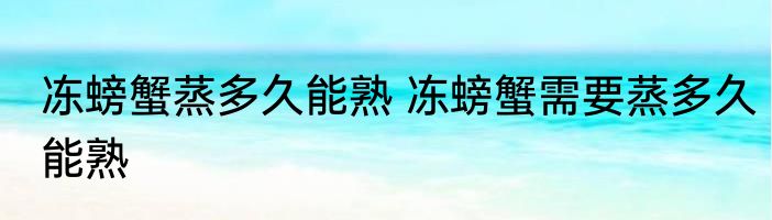 冻螃蟹蒸多久能熟 冻螃蟹需要蒸多久能熟