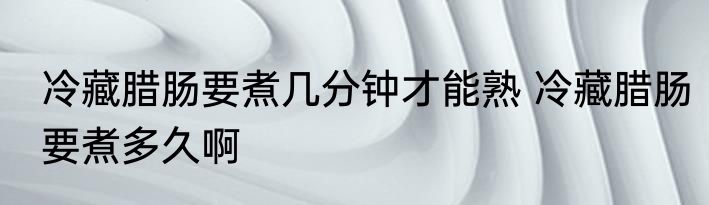冷藏腊肠要煮几分钟才能熟 冷藏腊肠要煮多久啊