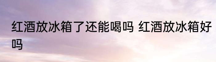 红酒放冰箱了还能喝吗 红酒放冰箱好吗