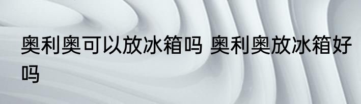 奥利奥可以放冰箱吗 奥利奥放冰箱好吗