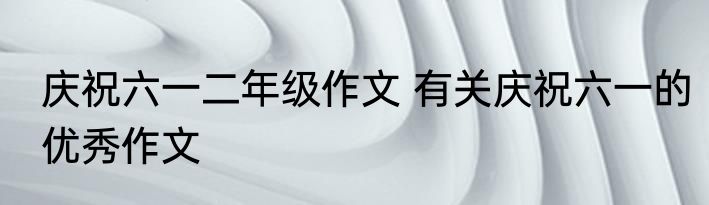 庆祝六一二年级作文 有关庆祝六一的优秀作文