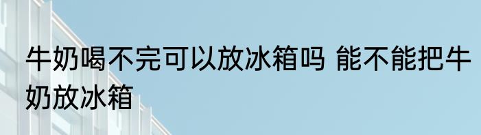 牛奶喝不完可以放冰箱吗 能不能把牛奶放冰箱