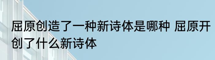 屈原创造了一种新诗体是哪种 屈原开创了什么新诗体