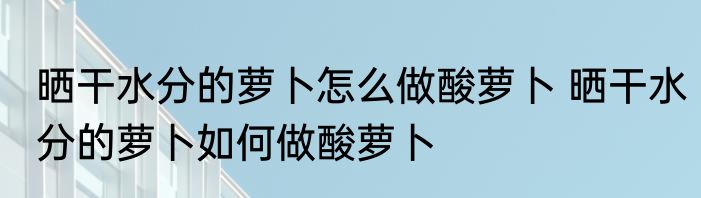 晒干水分的萝卜怎么做酸萝卜 晒干水分的萝卜如何做酸萝卜