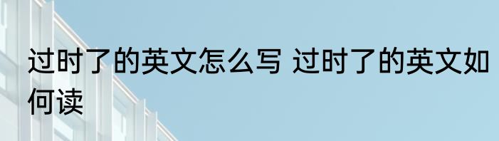 过时了的英文怎么写 过时了的英文如何读