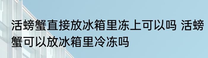 活螃蟹直接放冰箱里冻上可以吗 活螃蟹可以放冰箱里冷冻吗