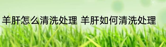 羊肝怎么清洗处理 羊肝如何清洗处理