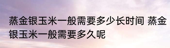 蒸金银玉米一般需要多少长时间 蒸金银玉米一般需要多久呢