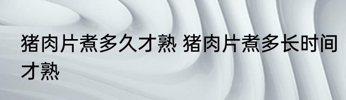 猪肉片煮多久才熟 猪肉片煮多长时间才熟