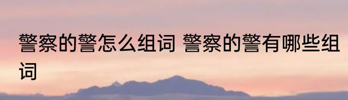 警察的警怎么组词 警察的警有哪些组词