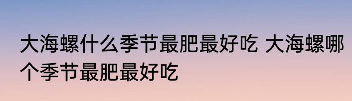 大海螺什么季节最肥最好吃 大海螺哪个季节最肥最好吃
