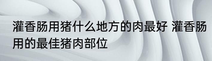 灌香肠用猪什么地方的肉最好 灌香肠用的最佳猪肉部位