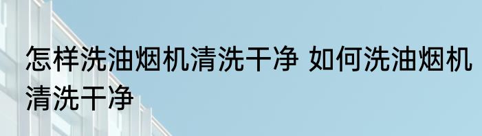 怎样洗油烟机清洗干净 如何洗油烟机清洗干净