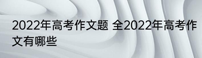 2022年高考作文题 全2022年高考作文有哪些