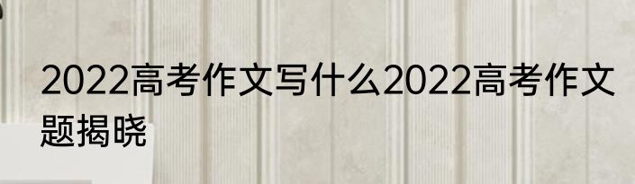 2022高考作文写什么2022高考作文题揭晓