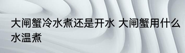 大闸蟹冷水煮还是开水 大闸蟹用什么水温煮