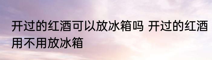 开过的红酒可以放冰箱吗 开过的红酒用不用放冰箱