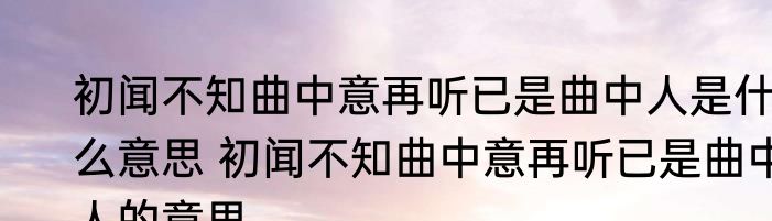 初闻不知曲中意再听已是曲中人是什么意思 初闻不知曲中意再听已是曲中人的意思