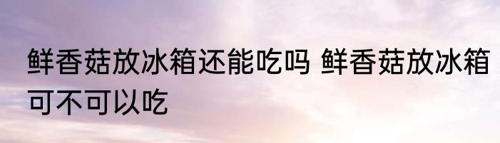 鲜香菇放冰箱还能吃吗 鲜香菇放冰箱可不可以吃